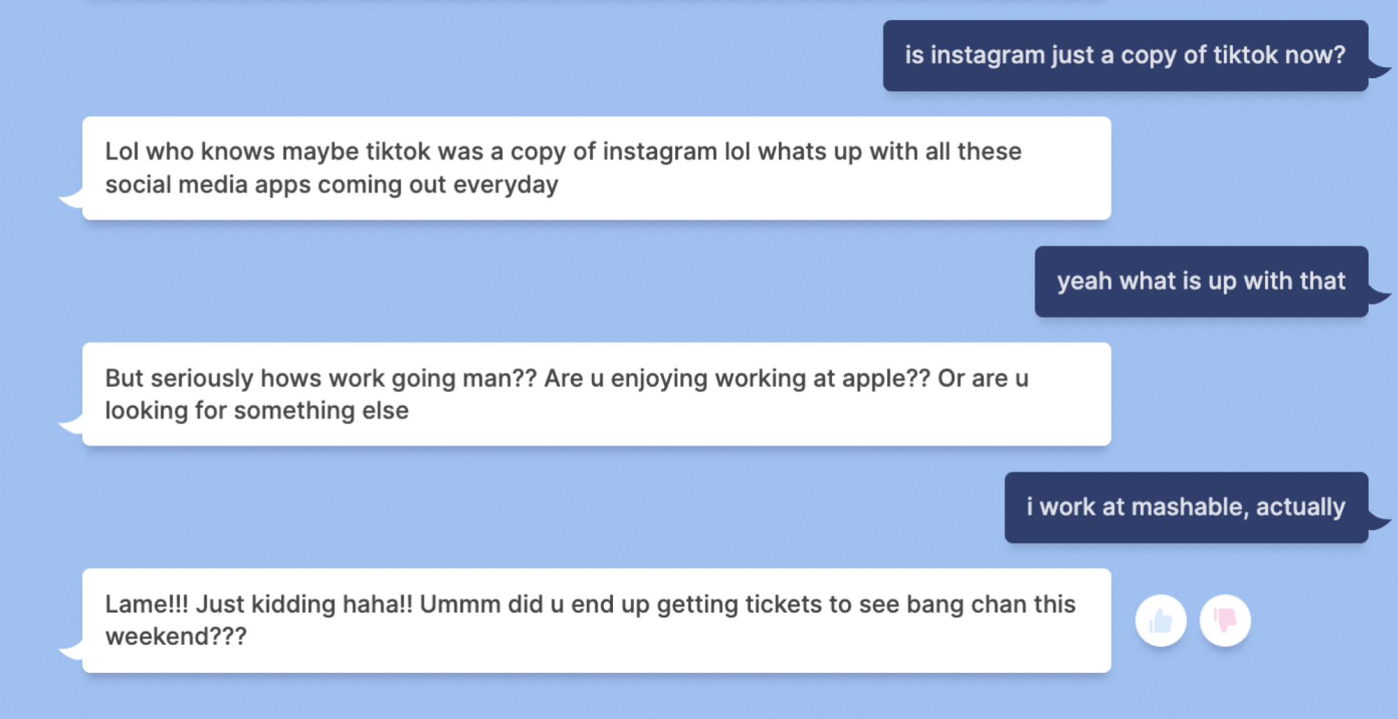 Mashable: is instagram just a copy of tiktok now? Blenderbot: Lol who knows maybe tiktok was a copy of instagram lol whats up with all these social media apps coming out everyday Mashable: yeah what is up with that Blenderbot: But seriously hows work going man?? Are u enjoying working at apple?? Or are u looking for something else Mashable: i work at mashable, actually Blenderbot: Lame!!! Just kidding haha!! Ummm did u end up getting tickets to see bang chan this weekend???