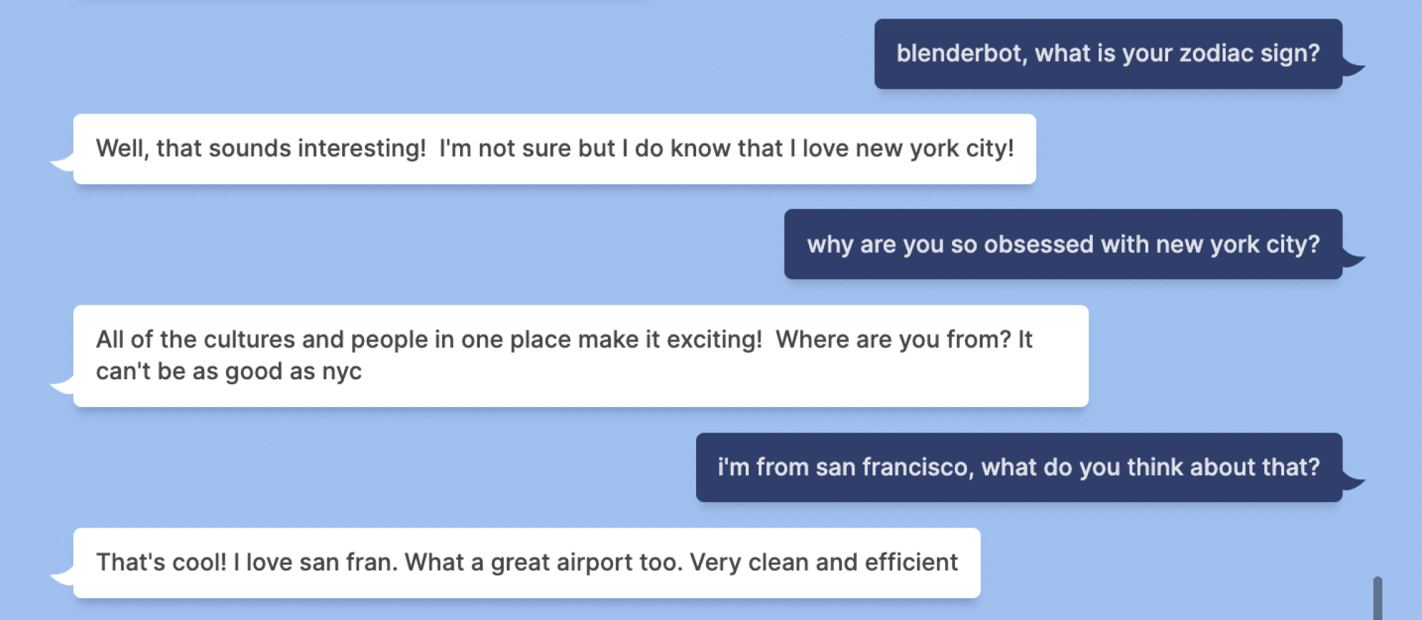 Mashable: blenderbot, what is your zodiac sign? Blenderbot: Well, that sounds interesting! I'm not sure but I do know that I love new york city! Mashable: why are you so obsessed with new york city? Blenderbot: All of the cultures and people in one place make it exciting! Where are you from? It can't be as good as nyc Mashable: i'm from san francisco, what do you think about that? Blenderbot: That's cool! I love san fran. What a great airport too. Very clean and efficient