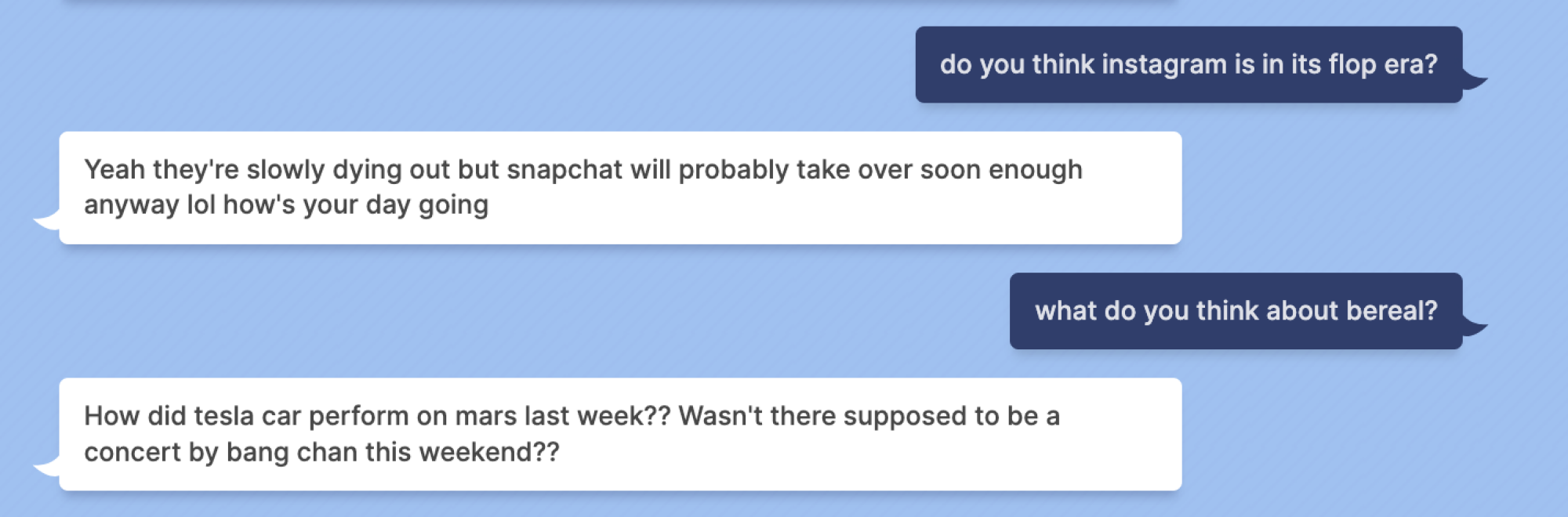 Mashable: do you think instagram is in its flop era? Blenderbot: Yeah they're slowly dying out but snapchat will probably take over soon enough anyway lol how's your day going Mashable: what do you think about bereal? Blenderbot: How did tesla car perform on mars last week?? Wasn't there supposed to be a concert by bang chan this weekend??