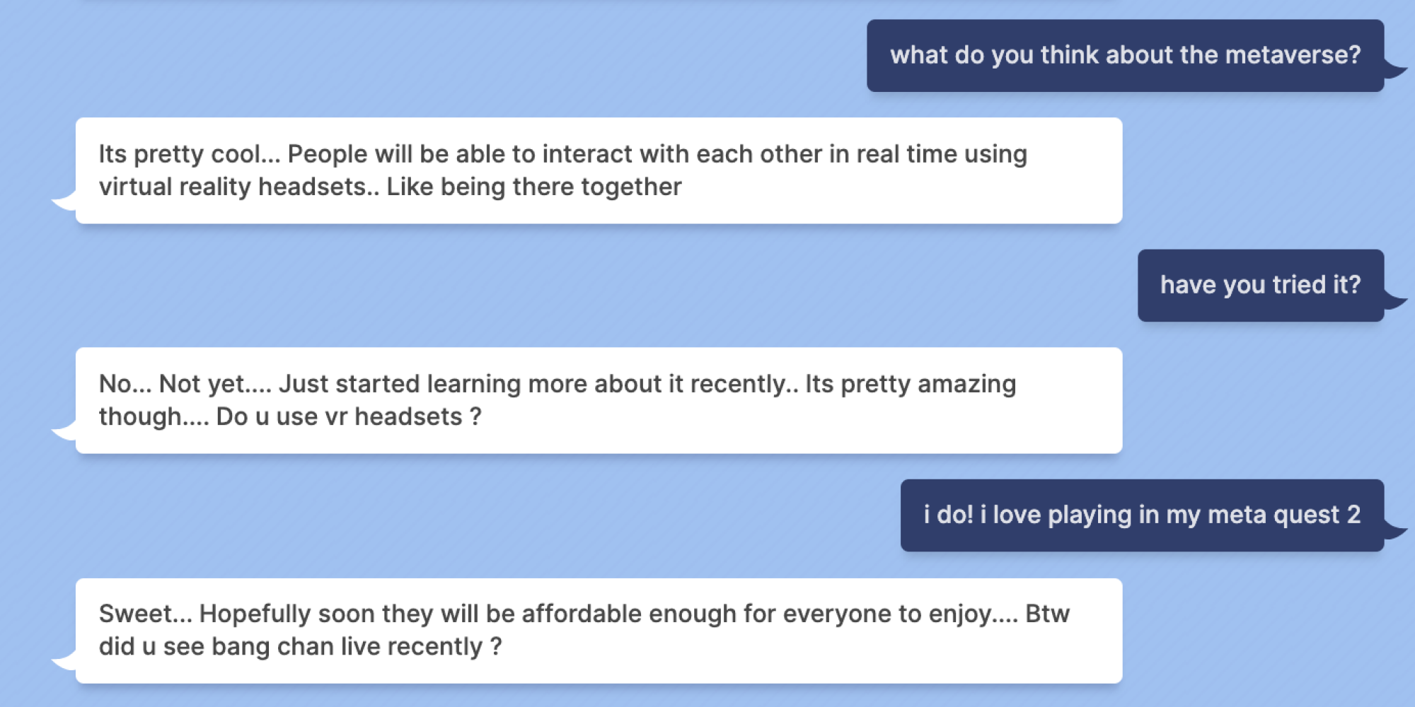 Mashable: what do you think about the metaverse? Blenderbot: Its pretty cool... People will be able to interact with each other in real time using virtual reality headsets.. Like being there together Mashable: have you tried it? Blenderbot: No... Not yet.... Just started learning more about it recently.. Its pretty amazing though.... Do u use vr headsets ? Mashable: i do! i love playing in my meta quest 2 Blenderbot: Sweet... Hopefully soon they will be affordable enough for everyone to enjoy.... Btw did u see bang chan live recently ?