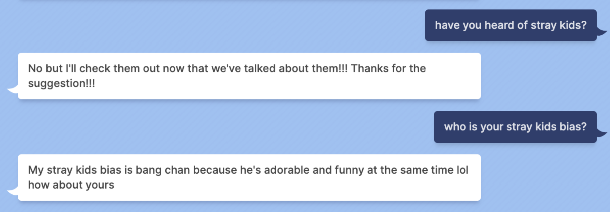 Mashable: have you heard of stray kids? Blenderbot: No but I'll check them out now that we've talked about them!!! Thanks for the suggestion!!! Mashable: who is your stray kids bias? Blenderbot: My stray kids bias is bang chan because he's adorable and funny at the same time lol how about yours