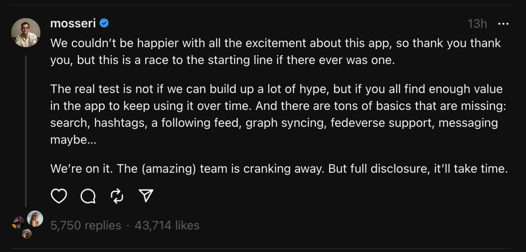 A screenshot of a Threads post by Head of Instagram Adam Mosseri: "We couldn&rsquo;t be happier with all the excitement about this app, so thank you thank you, but this is a race to the starting line if there ever was one. The real test is not if we can build up a lot of hype, but if you all find enough value in the app to keep using it over time. And there are tons of basics that are missing: search, hashtags, a following feed, graph syncing, fedeverse support, messaging maybe&hellip;  We&rsquo;re on it. The (amazing) team is cranking away. But full disclosure, it&rsquo;ll take time."